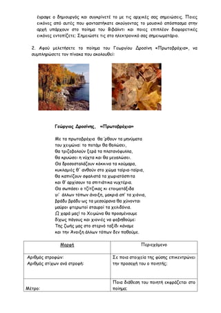 έγραψε ο δημιουργός και συγκρίνετέ το με τις αρχικές σας σημειώσεις. Ποιες
εικόνες από αυτές που φανταστήκατε ακούγοντας το μουσικό απόσπασμα στην
αρχή υπάρχουν στο ποίημα του Βιβάλντι και ποιες επιπλέον διαφορετικές
εικόνες εντοπίζετε; Σημειώστε τις στο ηλεκτρονικό σας σημειωματάριο.
2. Αφού μελετήσετε το ποίημα του Γεωργίου Δροσίνη «Πρωτοβρόχια», να
συμπληρώσετε τον πίνακα που ακολουθεί:
Γεώργιος Δροσίνης, «Πρωτοβρόχια»
Με τα πρωτοβρόχια θα ’ρθουν τα μηνύματα
του χειμώνα: το ποτάμι θα θολώσει,
θα τριζοβολούν ξερά τα πλατανόφυλλα,
θα κρυώσει η νύχτα και θα μεγαλώσει.
Θα δροσοσταλάζουν κόκκινα τα κούμαρα,
κυκλαμιές θ' ανθούν στο χώμα ταίρια-ταίρια,
θα καπνίζουν σφαλιστά τα χωριατόσπιτα
και θ’ αρχίσουν τα σπιτιάτικα νυχτέρια.
Θα σωπάσει ο τζίτζικας κι ετοιμοτάξιδα
γι’ άλλων τόπων άνοιξη, μακριά απ’ τα χιόνια,
βράδυ βράδυ ως τα μεσούρανα θα χύνονται
μαύροι φτερωτοί σταυροί τα χελιδόνια.
Ω χαρά μας! το Χειμώνα θα προσμένουμε
δίχως πάγους και χιονιές να φοβηθούμε:
Της ζωής μας στο στερνό ταξίδι κάναμε
και την Άνοιξη άλλων τόπων δεν ποθούμε.
Μορφή Περιεχόμενο
Αριθμός στροφών:
Αριθμός στίχων ανά στροφή:
Σε ποια στοιχεία της φύσης επικεντρώνει
την προσοχή του ο ποιητής;
Μέτρο:
Ποια διάθεση του ποιητή εκφράζεται στο
ποίημα;
 