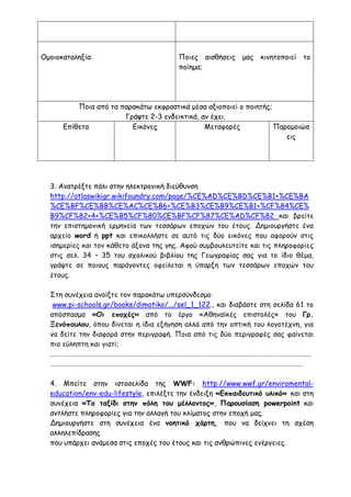 Ομοιοκαταληξία: Ποιες αισθήσεις μας κινητοποιεί το
ποίημα;
Ποια από τα παρακάτω εκφραστικά μέσα αξιοποιεί ο ποιητής;
Γράψτε 2-3 ενδεικτικά, αν έχει.
Επίθετα Εικόνες Μεταφορές Παρομοιώσ
εις
3. Ανατρέξτε πάλι στην ηλεκτρονική διεύθυνση
http://atlaswikigr.wikifoundry.com/page/%CE%AD%CE%BD%CE%B1+%CE%BA
%CE%BF%CE%BB%CE%AC%CE%B6+%CE%B3%CE%B9%CE%B1+%CF%84%CE%
B9%CF%82+4+%CE%B5%CF%80%CE%BF%CF%87%CE%AD%CF%82 και βρείτε
την επιστημονική ερμηνεία των τεσσάρων εποχών του έτους. Δημιουργήστε ένα
αρχείο word ή ppt και επικολλήστε σε αυτό τις δύο εικόνες που αφορούν στις
ισημερίες και τον κάθετο άξονα της γης. Αφού συμβουλευτείτε και τις πληροφορίες
στις σελ. 34 – 35 του σχολικού βιβλίου της Γεωγραφίας σας για το ίδιο θέμα,
γράψτε σε ποιους παράγοντες οφείλεται η ύπαρξη των τεσσάρων εποχών του
έτους.
Στη συνέχεια ανοίξτε τον παρακάτω υπερσύνδεσμο
www.pi-schools.gr/books/dimotiko/.../sel_1_122., και διαβάστε στη σελίδα 61 το
απόσπασμα «Οι εποχές» από το έργο «Αθηναϊκές επιστολές» του Γρ.
Ξενόπουλου, όπου δίνεται η ίδια εξήγηση αλλά από την οπτική του λογοτέχνη, για
να δείτε την διαφορά στην περιγραφή. Ποια από τις δύο περιγραφές σας φαίνεται
πιο εύληπτη και γιατί;
…………………………………………………………………………………………………………………………………………..……
…………………………………………………………………………………………………………………………………………..
4. Μπείτε στην ιστοσελίδα της WWF: http://www.wwf.gr/enviromental-
education/env-edu-lifestyle, επιλέξτε την ένδειξη «Εκπαιδευτικό υλικό» και στη
συνέχεια «Το ταξίδι στην πόλη του μέλλοντος», Παρουσίαση powerpoint και
αντλήστε πληροφορίες για την αλλαγή του κλίματος στην εποχή μας.
Δημιουργήστε στη συνέχεια ένα νοητικό χάρτη, που να δείχνει τη σχέση
αλληλεπίδρασης
που υπάρχει ανάμεσα στις εποχές του έτους και τις ανθρώπινες ενέργειες.
 