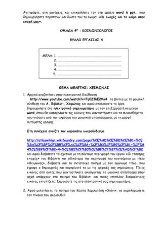 Αντιγράψτε, στη συνέχεια, και επικολλήστε τον στο αρχείο word ή ppt., που
δημιουργήσατε παραπάνω και δώστε του το όνομα: «Οι εποχές και το κλίμα στην
εποχή μας».
ΟΜΑΔΑ 4Η
: ΚΟΙΝΩΝΙΟΛΟΓΟΙ
ΦΥΛΛΟ ΕΡΓΑΣΙΑΣ 4
ΜΕΛΗ: 1. ……………………………………………………………………………
2. ……………………………………………………………………………
3. ……………………………………………………………………………
4. ……………………………………………………………………………
5. ……………………………………………………………………………
ΘΕΜΑ ΜΕΛΕΤΗΣ: ΧΕΙΜΩΝΑΣ
1. Αρχικά αναζητήστε στην ηλεκτρονική διεύθυνση
http://www.youtube.com/watch?v=Fq0ZfkE2Vx4 το βίντεο με τη μουσική
σύνθεση του Α. Βιβάλντι, Χειμώνας και αφού απολαύσετε το έργο,
δημιουργήστε ένα ηλεκτρονικό σημειωματάριο με τον επεξεργαστή κειμένου
word, όπου θα καταγράψετε τις εικόνες που φανταστήκατε και τα συναισθήματα
που νιώσατε από την ακρόαση του μουσικού αποσπάσματος με τη μορφή
αυτόματης γραφής.
Στη συνέχεια ανοίξτε τον παρακάτω υπερσύνδεσμο
http://atlaswikigr.wikifoundry.com/page/%CE%AD%CE%BD%CE%B1+%CE
%BA%CE%BF%CE%BB%CE%AC%CE%B6+%CE%B3%CE%B9%CE%B1+%CF%8
4%CE%B9%CF%82+4+%CE%B5%CF%80%CE%BF%CF%87%CE%AD%CF%82
και αφού διαβάσετε τα σχετικά με τη σύντομη περιγραφή του έργου «Οι τέσσερις
εποχές» του Βιβάλντι και ειδικότερα την περιγραφή του κοντσέρτου με τίτλο
«Χειμώνας», διαβάστε και το αντίστοιχο ποίημα με τον ομώνυμο τίτλο, που
έγραψε ο δημιουργός και συγκρίνετέ το με τις αρχικές σας σημειώσεις. Ποιες
εικόνες από αυτές που φανταστήκατε ακούγοντας το μουσικό απόσπασμα στην
αρχή υπάρχουν στο ποίημα του Βιβάλντι και ποιες επιπλέον διαφορετικές
εικόνες εντοπίζετε; Σημειώστε τις στο ηλεκτρονικό σας σημειωματάριο.
2. Αφού μελετήσετε το ποίημα του Κώστα Καρυωτάκη «Χιόνι», να συμπληρώσετε
τον πίνακα που ακολουθεί:
 
