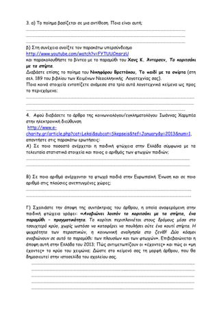 3. α) Το ποίημα βασίζεται σε μια αντίθεση. Ποια είναι αυτή;
…………………………………………………………………………………………………………………………………………….
…………………………………………………………………………………………………………………………………………….
…………………………………………………………………………………………………………………………………………….
β) Στη συνέχεια ανοίξτε τον παρακάτω υπερσύνδεσμο
http://www.youtube.com/watch?v=FYTUUCmsrzU
και παρακολουθήστε το βίντεο με το παραμύθι του Χανς Κ. Άντερσεν, Το κοριτσάκι
με τα σπίρτα.
Διαβάστε επίσης το ποίημα του Νικηφόρου Βρεττάκου, Το παιδί με τα σπίρτα (στη
σελ. 189 του βιβλίου των Κειμένων Νεοελληνικής Λογοτεχνίας σας).
Ποια κοινά στοιχεία εντοπίζετε ανάμεσα στα τρία αυτά λογοτεχνικά κείμενα ως προς
το περιεχόμενο;
……………………………………………………………………………………………………………………………..…………………..…
……………………………………………………………………………………………………………….……………………………………
…………………………………………………………………………………………………………………………………………….
4. Αφού διαβάσετε το άρθρο της κοινωνιολόγου/εγκληματολόγου Ιωάννας Χαρμπέα
στην ηλεκτρονική διεύθυνση
http://www.e-
charity.gr/article.php?cat=Leksi&subcat=Skepseis&tef=January&y=2013&num=1,
απαντήστε στις παρακάτω ερωτήσεις:
Α) Σε ποιο ποσοστό ανέρχεται η παιδική φτώχεια στην Ελλάδα σύμφωνα με τα
τελευταία στατιστικά στοιχεία και ποιος ο αριθμός των φτωχών παιδιών;
…………………………………………………………………………………………………………………………………………………
…………………………………………………………………………………………………………………………………………………
Β) Σε ποιο αριθμό ανέρχονται τα φτωχά παιδιά στην Ευρωπαϊκή Ένωση και σε ποιο
αριθμό στις πλούσιες ανεπτυγμένες χώρες;
………………………………………………………………………………………………………………………………………………….
………………………………………………………………………………………………………………………………………………….
Γ) Σχολιάστε την άποψη της συντάκτριας του άρθρου, η οποία αναφερόμενη στην
παιδική φτώχεια γράφει: «Αναβιώνει λοιπόν το κοριτσάκι με τα σπίρτα, ένα
παραμύθι – πραγματικότητα. Το κορίτσι περιπλανιέται στους δρόμους μέσα στο
τσουχτερό κρύο, χωρίς ωστόσο να καταφέρει να πουλήσει ούτε ένα κουτί σπίρτα. Η
ψυχρότητα των περαστικών, η κοινωνική αναλγησία στο ζενίθ! Δύο κόσμοι
αναβιώνουν σε αυτό το παραμύθι: των πλουσίων και των φτωχών». Επιβεβαιώνεται η
άποψη αυτή στην Ελλάδα του 2013; Πώς αντιμετωπίζουν οι «έχοντες» και πώς οι «μη
έχοντες» το κρύο του χειμώνα; Δώστε στο κείμενό σας τη μορφή άρθρου, που θα
δημοσιευτεί στην ιστοσελίδα του σχολείου σας.
……………………………………………………………………………………………………………..…………….………………..…
…………………………………………………………………………………....…………………………………………………….……
………………………………………………..………………………………………………………………………………………………
…………………………………………………………………………………………………………………….……………….…………
…………………………………………………………..…………………..………………………………………………………………
 