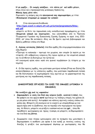 Η γη γυρίζει…. Οι εποχές αλλάζουν… «τὰ πάντα ῥεῖ καί ουδέν μένει»,
όπως έλεγε και ο προσωκρατικός φιλόσοφος Ηράκλειτος.
Μήπως όμως μένει κάτι;
Σημειώστε τις σκέψεις σας στο ηλεκτρονικό σας σημειωματάριο, με τίτλο:
«Φιλοσοφικοί στοχασμοί με αφορμή την ποίηση»
2. Στην ηλεκτρονική διεύθυνση:
http://gym-evsch-n-smyrn.att.sch.gr/action/programmata/klima-
web.pdf
μπορείτε να δείτε την παρουσίαση ενός εκπαιδευτικού προγράμματος με τίτλο
«Κλιματική αλλαγή και λογοτεχνία», που υλοποιήθηκε από το Πρότυπο
Πειραματικό Γυμνάσιο της Ευαγγελικής Σχολής Σμύρνης το σχολ. έτος 2011-
2012, απ’ όπου θα αντλήσετε ιδέες και θα βρείτε σχετική βιβλιογραφία και
δράσεις μαθητών επάνω στο θέμα.
3. Αγώνας αντιλογίας (debate): Ανά δύο ομάδες Θα επιχειρηματολογήσουν στα
εξής θέματα:
«Προτιμώ το καλοκαίρι – προτιμώ τον χειμώνα, σαν εποχή» (η πρώτη με την
τέταρτη), «Οι ανθρώπινες ενέργειες δεν έχουν σχέση με την κλιματική αλλαγή
και το αντίθετο» (η δεύτερη με την τρίτη) και
«Η οικονομική κρίση κάνει καλό στο φυσικό περιβάλλον» (η τέταρτη με την
πέμπτη)
4. Οι δύο πρώτες ομάδες, που μελέτησαν μοντέρνα ποίηση (Ρίτσο και Ελύτη) Θα
αλληλεπιδράσουν με τις υπόλοιπες ομάδες, που μελέτησαν παραδοσιακή ποίηση
και θα διατυπώσουν τα συμπεράσματά τους σχετικά με τα χαρακτηριστικά της
μοντέρνας και της παραδοσιακής ποίησης.
ΔΗΜΙΟΥΡΓΙΚΕΣ ΕΡΓΑΣΙΕΣ ΓΙΑ ΟΛΕΣ ΤΙΣ ΟΜΑΔΕΣ (ΑΤΟΜΙΚΑ Ή
ΟΜΑΔΙΚΑ)
Να επιλέξετε μία από τις παρακάτω:
 Δημιουργήστε κι εσείς ένα δικό σας κείμενο (πεζό, ποιητικό ή άλλο), που
θα γράψετε σε ένα αρχείο word σχετικά με τις τέσσερις εποχές του χρόνου (ή
με μία μόνον από αυτές). Αντιγράψτε και κάποιες σχετικές εικόνες επάνω στο
φύλλο σας. Μπορείτε στη συνέχεια να το ενώσετε με υπερσύνδεσμο με ένα
αρχείο ήχου από το Διαδίκτυο, που να ταιριάζει στο περιεχόμενο του έργου
σας. Αν θέλετε, μπορείτε να φτιάξετε εναλλακτικά και ένα ppt., όπου θα
προσθέσετε φωτογραφίες και ήχους ή ακόμη, αν μπορείτε, να δημιουργήσετε
και ένα δικό σας βίντεο.
 Ζωγραφίστε έναν πίνακα εμπνευσμένο από τα ποιήματα που μελετήσατε ή
δημιουργήσατε ή συνθέστε μία αφίσα ή ένα κολάζ με ποικίλες εικόνες της
Άνοιξης ή φτιάξτε ένα φωτογραφικό άλμπουμ με φωτογραφίες που θα
 
