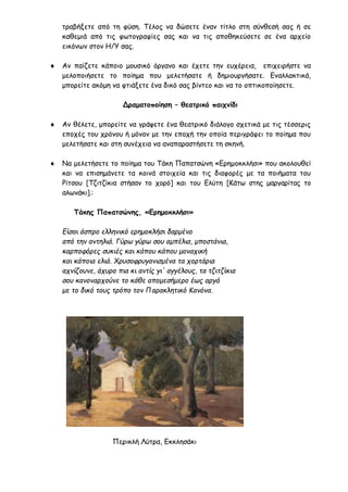 τραβήξετε από τη φύση. Τέλος να δώσετε έναν τίτλο στη σύνθεσή σας ή σε
καθεμιά από τις φωτογραφίες σας και να τις αποθηκεύσετε σε ένα αρχείο
εικόνων στον Η/Υ σας.
 Αν παίζετε κάποιο μουσικό όργανο και έχετε την ευχέρεια, επιχειρήστε να
μελοποιήσετε το ποίημα που μελετήσατε ή δημιουργήσατε. Εναλλακτικά,
μπορείτε ακόμη να φτιάξετε ένα δικό σας βίντεο και να το οπτικοποίησετε.
Δραματοποίηση – θεατρικό παιχνίδι
 Αν θέλετε, μπορείτε να γράψετε ένα θεατρικό διάλογο σχετικά με τις τέσσερις
εποχές του χρόνου ή μόνον με την εποχή την οποία περιγράφει το ποίημα που
μελετήσατε και στη συνέχεια να αναπαραστήσετε τη σκηνή.
 Να μελετήσετε το ποίημα του Τάκη Παπατσώνη «Ερημοκκλήσι» που ακολουθεί
και να επισημάνετε τα κοινά στοιχεία και τις διαφορές με τα ποιήματα του
Ρίτσου [Τζιτζίκια στήσαν το χορό] και του Ελύτη [Κάτω στης μαργαρίτας το
αλωνάκι].:
Τάκης Παπατσώνης, «Ερημοκκλήσι»
Είσαι άσπρο ελληνικό ερημοκλήσι δαρμένο
από την αντηλιά. Γύρω γύρω σου αμπέλια, μποστάνια,
καρποφόρες συκιές και κάπου κάπου μοναχική
και κάποια ελιά. Χρυσοφρυγανισμένα τα χορτάρια
αχνίζουνε, άχυρο πια κι αντίς γι' αγγέλους, τα τζιτζίκια
σου κανοναρχούνε το κάθε απομεσήμερο έως αργά
με το δικό τους τρόπο τον Παρακλητικό Κανόνα.
Περικλή Λύτρα, Εκκλησάκι
 