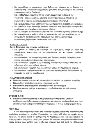  Να αναπτύξουν τις ερευνητικές τους δεξιότητες, σύμφωνα με τη θεωρία της
διερευνητικής – ανακαλυπτικής μάθησης (Βruner), αναζητώντας και συλλέγοντας
πληροφορίες από το Διαδίκτυο.
 Να οικοδομήσουν ενεργητικά τη νέα γνώση, σύμφωνα με τη θεωρία της
γνωστικής - εποικοδομιστικής μάθησης προσεγγίζοντας συναισθηματικά και
βιωματικά τα κείμενα με κατευθυνόμενη αυτενέργεια (Vigotsky).
 Να δημιουργηθούν στους μαθητές κίνητρα για προσωπική έκφραση και δημιουργία.
 Να ασκηθούν στην παραγωγή γραπτού λόγου και στη δημιουργία πολυτροπικού
κειμένου με συγκεκριμένο επικοινωνιακό πλαίσιο.
 Να καλλιεργηθεί η φαντασία και η κριτική τους ικανότητα (κριτικός γραμματισμός)
 Να προχωρήσουν οι μαθητές μέσω της συνεργασίας από την ανακάλυψη και τη
σύγκριση στη σύνθεση και στην παρουσίαση των αποτελεσμάτων τους
αξιοποιώντας δημιουργικά το υλικό που συνέλεξαν.
ΕΙΔΙΚΟΙ ΣΤΟΧΟΙ
Με τη διδασκαλία του σεναρίου επιδιώκεται:
 Να έρθουν οι μαθητές σε ελεύθερη και δημιουργική επαφή με έργα της
νεοελληνικής λογοτεχνίας, να τα ερμηνεύσουν και να νιώσουν αισθητική
απόλαυση.
 Να απολαύσουν την ομορφιά της φύσης στις διάφορες εποχές του χρόνου μέσα
από τα ποιητικά αποσπάσματα των ποιητών μας.
 Να κατανοήσουν τη σχέση αλληλεπίδρασης λογοτεχνίας – φύσης – ανθρώπου και
ειδικότερα φύσης και παιδικής ηλικίας.
 Να κατανοήσουν τη χρήση των εκφραστικών μέσων στο λογοτεχνικό κείμενο.
 Να γνωρίσουν τα χαρακτηριστικά της μοντέρνας ποίησης και να διαπιστώσουν τις
διαφορές της από την παραδοσιακή.
ΠΑΙΔΑΓΩΓΙΚΟΙ ΣΤΟΧΟΙ
 Να καλλιεργήσουν συνεργατικό πνεύμα μέσα στα πλαίσια της εργασίας σε ομάδες.
 Να ασκηθούν στο διάλογο και στην επιχειρηματολογία.
 Να ασκηθούν στην ενεργητική ακρόαση και στην αυτοπειθαρχία.
 Να γίνουν ενεργοί πολίτες με κοινωνικές, περιβαλλοντικές και πολιτισμικές
ανησυχίες.
ΣΤΟΧΟΙ Τ.Π.Ε.
 Να εξοικειωθούν οι μαθητές με τη χρήση ανοιχτού λογισμικού, μηχανών
αναζήτησης και διαδικτυακών πηγών γενικότερα, ώστε να παράγουν δικό τους έργο
αξιοποιώντας τις νέες δυνατότητες που παρέχουν οι Τ.Π.Ε. (νέος γραμματισμός).
ΑΦΕΤΗΡΙΑ
Η ιδέα του σεναρίου προέκυψε από το σενάριο ομαδοσυνεργατικής διδασκαλίας της
συμβούλου φιλολόγων κ. Αγάθης Γεωργιάδου, με τίτλο: «Η φύση, οι εποχές και οι
ποιητές», το οποίο αφορά στο μάθημα της Ν. Λογοτεχνίας και είναι σχεδιασμένο για
τέσσερις ομάδες όσες και οι εποχές του χρόνου. Τα ποιήματα που χρησιμοποιήθηκαν στο
παρόν σενάριο προς μελέτη είναι τα ίδια (με εξαίρεση ένα από αυτά, τα «Θαλασσινά
 