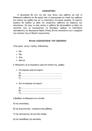 ΑΞΙΟΛΟΓΗΣΗ
Η αξιολόγηση θα γίνει και από τους ίδιους τους μαθητές και από το
διδάσκοντα καθηγητή και θα αφορά τόσο τη συμπεριφορά και στάση των μαθητών
στα πλαίσια της ομάδας όσο και τις απαντήσεις στα φύλλα εργασίας. Οι γραπτές
εργασίες θα κριθούν με βάση την εγκυρότητα, ορθότητα και σαφήνεια των
απαντήσεων. Ως προς το άλλο σκέλος οι μαθητές θα αξιολογηθούν με βάση την
ικανότητά τους να συνεργαστούν, να δουλέψουν ομαδικά, να αναπτύξουν
πρωτοβουλίες και δημιουργική δράση. Επίσης θετικά υπολογίζεται και η εφαρμογή
των γνώσεών τους σε θέματα τεχνογνωσίας.
ΦΥΛΛΟ ΑΞΙΟΛΟΓΗΣΗΣ ΤΟΥ ΣΕΝΑΡΙΟΥ
1.Σας άρεσε αυτός ο τρόπος διδασκαλίας;
 Ναι
 Όχι
 Λίγο
 Αρκετά
2. Μπορέσατε να λειτουργήσετε μέσα στα πλαίσια της ομάδας;
 Λειτούργησε καλά στα σημεία :
Α) ……………………………………………………………………………………
Β)………………………………………………………………………………………
Γ) ………………………………………………………………………………………
 Δεν λειτούργησε στα σημεία :
Α) …………………………………………………………………………………….
Β) …………………………………………………………………………………….
Γ)……………………………………………………………………………………...
3.Βοήθησε τη διδασκαλία στο επίπεδο :
Α) της κατανόησης
Β) της διερευνητικής – ανακαλυπτικής μάθησης
Γ) της καλλιέργειας της κριτικής σκέψης
Δ) της προώθησης της φαντασίας
 