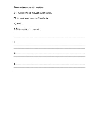 Ε) της απόκτησης αυτοπεποίθησης
ΣΤ) της ψυχικής και πνευματικής απόλαυσης
Ζ) της ευρύτερης συμμετοχής μαθητών
Η) ΑΛΛΟ….
.
4. Τι δυσκολίες συναντήσατε;
1……………………………………………………………………………………………….………………………………………………
…………………………………………………………………………………………………………………………………………….....
2………………………………………………………………………………………………..……………………………………………
…………………………………………………………………………………………………………………………………………………
………………………………………………………………………………………………………………………………………………..
3………………………………………………………………………………………………..……………………………………………
…………………………………………………………………………………………………………………………………………………
………………………………………………………………………………………………………………………………………………..
4………………………………………………………………………………………………..……………………………………………
…………………………………………………………………………………………………………………………………………………
…………………………………………………………………………………………………………………………………………………
 