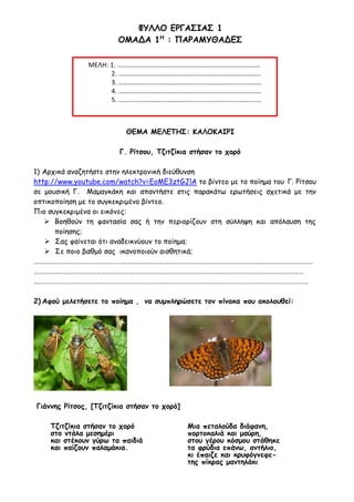 ΦΥΛΛΟ ΕΡΓΑΣΙΑΣ 1
ΟΜΑΔΑ 1Η
: ΠΑΡΑΜΥΘΑΔΕΣ
ΘΕΜΑ ΜΕΛΕΤΗΣ: ΚΑΛΟΚΑΙΡΙ
Γ. Ρίτσου, Τζιτζίκια στήσαν το χορό
1) Αρχικά αναζητήστε στην ηλεκτρονική διεύθυνση
http://www.youtube.com/watch?v=EoME3ztGJlA το βίντεο με το ποίημα του Γ. Ρίτσου
σε μουσική Γ. Μαμαγκάκη και απαντήστε στις παρακάτω ερωτήσεις σχετικά με την
οπτικοποίηση με το συγκεκριμένο βίντεο.
Πιο συγκεκριμένα οι εικόνες:
 Βοηθούν τη φαντασία σας ή την περιορίζουν στη σύλληψη και απόλαυση της
ποίησης;
 Σας φαίνεται ότι αναδεικνύουν το ποίημα;
 Σε ποιο βαθμό σας ικανοποιούν αισθητικά;
…………………………………………………………………………………………………………………………………………………………
……………………………………………………………………………………………………………………………………………………
………………………………………………………………………………………………………………………………………………………
2) Αφού μελετήσετε το ποίημα , να συμπληρώσετε τον πίνακα που ακολουθεί:
Γιάννης Ρίτσος, [Τζιτζίκια στήσαν το χορό]
Τζιτζίκια στήσαν το χορό
στο ντάλα μεσημέρι
και στέκουν γύρω τα παιδιά
και παίζουν παλαμάκια.
Μια πεταλούδα διάφανη,
πορτοκαλιά και μαύρη,
στου γέρου κόσμου στάθηκε
τα φρύδια επάνω, αντήλιο,
κι έπαιζε και κρυφόγνεφε-
της πίκρας μαντηλάκι
ΜΕΛΗ: 1. ……………………………………………………………………………
2. ……………………………………………………………………………
3. ……………………………………………………………………………
4. ……………………………………………………………………………
5. ……………………………………………………………………………
 