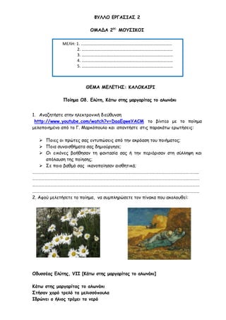 ΦΥΛΛΟ ΕΡΓΑΣΙΑΣ 2
ΟΜΑΔΑ 2Η:
ΜΟΥΣΙΚΟΙ
ΘΕΜΑ ΜΕΛΕΤΗΣ: ΚΑΛΟΚΑΙΡΙ
Ποίημα Οδ. Ελύτη, Κάτω στης μαργαρίτας το αλωνάκι
1. Αναζητήστε στην ηλεκτρονική διεύθυνση
http://www.youtube.com/watch?v=DaaEqweYACM το βίντεο με το ποίημα
μελοποιημένο από το Γ. Μαρκόπουλο και απαντήστε στις παρακάτω ερωτήσεις:
 Ποιες οι πρώτες σας εντυπώσεις από την ακρόαση του ποιήματος;
 Ποια συναισθήματα σας δημιούργησε;
 Οι εικόνες βοήθησαν τη φαντασία σας ή την περιόρισαν στη σύλληψη και
απόλαυση της ποίησης;
 Σε ποιο βαθμό σας ικανοποίησαν αισθητικά;
……………………………………………………………………………………………………………………………………………...
…………………………………………………………………………………………………………………………………………….…
……………………………………………………………………………………………………………………………………………….
.………………………………………………………………………………………………………………………………………………
2. Αφού μελετήσετε το ποίημα, να συμπληρώσετε τον πίνακα που ακολουθεί:
Οδυσσέας Ελύτης, VII [Κάτω στης μαργαρίτας το αλωνάκι]
Κάτω στης μαργαρίτας το αλωνάκι
Στήσαν χορό τρελό τα μελισσόπουλα
Ιδρώνει ο ήλιος τρέμει το νερό
ΜΕΛΗ: 1. ……………………………………………………………………………
2. ……………………………………………………………………………
3. ……………………………………………………………………………
4. ……………………………………………………………………………
5. ……………………………………………………………………………
 