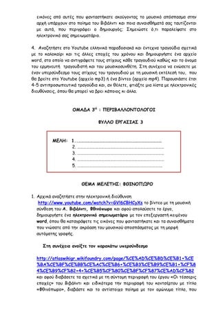 εικόνες από αυτές που φανταστήκατε ακούγοντας το μουσικό απόσπασμα στην
αρχή υπάρχουν στο ποίημα του Βιβάλντι και ποια συναισθήματά σας ταυτίζονται
με αυτά, που περιγράφει ο δημιουργός; Σημειώστε ό,τι παραλείψατε στο
ηλεκτρονικό σας σημειωματάριο.
4. Αναζητήστε στο Youtube ελληνικά παραδοσιακά και έντεχνα τραγούδια σχετικά
με το καλοκαίρι και τις άλλες εποχές του χρόνου και δημιουργήστε ένα αρχείο
word, στο οποίο να αντιγράψετε τους στίχους κάθε τραγουδιού καθώς και το όνομα
του ερμηνευτή τραγουδιστή και του μουσικοσυνθέτη. Στη συνέχεια να ενώσετε με
έναν υπερσύνδεσμο τους στίχους του τραγουδιού με τη μουσική εκτέλεσή του, που
θα βρείτε στο Youtube (αρχείο mp3) ή ένα βίντεο (αρχείο mp4). Παρουσιάστε έτσι
4-5 αντιπροσωπευτικά τραγούδια και, αν θέλετε, φτιάξτε μια λίστα με ηλεκτρονικές
διευθύνσεις, όπου θα μπορεί να βρει κάποιος κι άλλα.
ΟΜΑΔΑ 3Η
: ΠΕΡΙΒΑΛΛΟΝΤΟΛΟΓΟΙ
ΦΥΛΛΟ ΕΡΓΑΣΙΑΣ 3
ΜΕΛΗ: 1..…………………………………………………………………………
2. ……………………………………………………………………………
3. ……………………………………………………………………………
4. ……………………………………………………………………………
5. ………………………………………………………………………….
ΘΕΜΑ ΜΕΛΕΤΗΣ: ΦΘΙΝΟΠΩΡΟ
1. Αρχικά αναζητήστε στην ηλεκτρονική διεύθυνση
http://www.youtube.com/watch?v=GVl6CBHCyXs το βίντεο με τη μουσική
σύνθεση του Α. Βιβάλντι, Φθινόπωρο και αφού απολαύσετε το έργο,
δημιουργήστε ένα ηλεκτρονικό σημειωματάριο με τον επεξεργαστή κειμένου
word, όπου θα καταγράψετε τις εικόνες που φανταστήκατε και τα συναισθήματα
που νιώσατε από την ακρόαση του μουσικού αποσπάσματος με τη μορφή
αυτόματης γραφής.
Στη συνέχεια ανοίξτε τον παρακάτω υπερσύνδεσμο
http://atlaswikigr.wikifoundry.com/page/%CE%AD%CE%BD%CE%B1+%CE
%BA%CE%BF%CE%BB%CE%AC%CE%B6+%CE%B3%CE%B9%CE%B1+%CF%8
4%CE%B9%CF%82+4+%CE%B5%CF%80%CE%BF%CF%87%CE%AD%CF%82
και αφού διαβάσετε τα σχετικά με τη σύντομη περιγραφή του έργου «Οι τέσσερις
εποχές» του Βιβάλντι και ειδικότερα την περιγραφή του κοντσέρτου με τίτλο
«Φθινόπωρο», διαβάστε και το αντίστοιχο ποίημα με τον ομώνυμο τίτλο, που
 