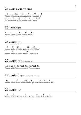 9
24 - AMAR A TI, SENHOR
D Bm G A A7 D
Amar a ti, Senhor, em todas as coisas e todas em ti
G D G A D A7
Em tudo amar e servir, em tudo amar e servir.
25 – AMÉM (I)
E A B7 E
Amém. Amém. Amém. Amém. Amém!
26 - AMÉM (II)
C G C G C
Amém. Amém. Aleluia! Amém. Amém. Aleluia!
G C
Amém. Amém. Aleluia! Amém! Aleluia! (bis)
27 - AMÉM (III) (Pe. Zezinho, scj)
Am E Am E Dm Am E Am Dm Am E Am
Amém. Amém! A...............mém! A..............mém!
28 - AMÉM (IV) (Frei Joel Postma - F. Sales)
D G Bm D G A D
Amém, Amém, honra e louvor ao Pai que em Cristo nos salvou! (bis)
29 - AMÉM (V)
A E A B7 E A
Amém, Aleluia! Amém, Aleluia! Amém, Aleluia, Aleluia, Amém!
 