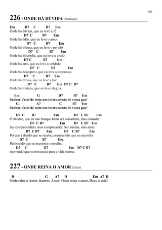 100
226 - ONDE HÁ DÚVIDA (Manassés)
Em D7 C B7 Em
Onde há dúvida, que eu leve a fé
D7 C B7 Em
Onde há ódio, que eu leve o amor
D7 C B7 Em
Onde há ofensa, que eu leve o perdão
D7 C B7 Em
Onde há discórdia, que eu leve a união
D7 C B7 Em
Onde há erro, que eu leve a verdade
D7 C B7 Em
Onde há desespero, que eu leve a esperança
D7 C B7 Em
Onde há trevas, que eu leve a luz
D7 C B7 Em D7 C B7
Onde há tristeza, que eu leve alegria.
Em G D7 B7 Em
Senhor, fazei de mim um instrumento de vossa paz!
G A7 C B7 Em
Senhor, fazei de mim um instrumento de vossa paz!
D7 C B7 Em D7 C B7 Em
Ó Mestre, que eu não busque tanto ser consolado, mas consolar
D7 C B7 Em D7 C B7 Em
Ser compreendido, mas compreender. Ser amado, mas amar
D7 C B7 Em D7 C B7 Em
Porque é dando que se recebe, esquecendo que se encontra
D7 C B7 Em
Perdoando que se encontra o perdão,
D7 C B7 Em D7 C B7
morrendo que se ressuscita para a vida eterna.
227 - ONDE REINA O AMOR (Taizé)
D G A7 D Em A7 D
Onde reina o Amor, fraterno Amor! Onde reina o amor, Deus aí está!
 