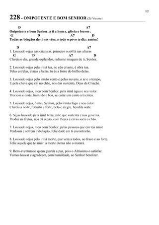 101
228 - ONIPOTENTE E BOM SENHOR (Zé Vicente)
D A7
Onipotente e bom Senhor, a ti a honra, glória e louvor;
G D A7 D
Todas as bênçãos de ti nos vêm, e todo o povo te diz: amém!
D A7
1. Louvado sejas nas criaturas, primeiro o sol lá nas alturas
G D A7 D
Clareia o dia, grande esplendor, radiante imagem de ti, Senhor.
2. Louvado sejas pela irmã lua, no céu criaste, é obra tua.
Pelas estrelas, claras e belas, tu és a fonte do brilho delas.
3. Louvado sejas pelo irmão vento e pelas nuvens, o ar e o tempo,
E pela chuva que cai no chão, nos dás sustento, Deus da Criação.
4. Louvado sejas, meu bom Senhor, pela irmã água e seu valor.
Preciosa e casta, humilde e boa, se corre um canto a ti entoa.
5. Louvado sejas, ó meu Senhor, pelo irmão fogo e seu calor.
Clareia a noite, robusto e forte, belo e alegre, bendita sorte.
6. Sejas louvado pela irmã terra, mãe que sustenta e nos governa.
Produz os frutos, nos dá o pão, com flores e ervas sorri o chão.
7. Louvado sejas, meu bom Senhor, pelas pessoas que em teu amor
Perdoam e sofrem tribulação, felicidade em ti encontrarão.
8. Louvado sejas pela irmã morte, que vem a todos, ao fraco e ao forte.
Feliz aquele que te amar, a morte eterna não o matará.
9. Bem-aventurado quem guarda a paz, pois o Altíssimo o satisfaz.
Vamos louvar e agradecer, com humildade, ao Senhor bendizer.
 