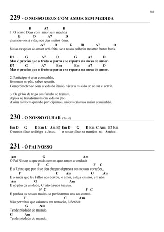 102
229 - O NOSSO DEUS COM AMOR SEM MEDIDA
D A7 D
1. O nosso Deus com amor sem medida
G D A7 D
chamou-nos à vida, nos deu muitos dons.
A7 D G D A7 D
Nossa resposta ao amor será feita, se a nossa colheita mostrar frutos bons.
D7 G A7 D G A7 D
Mas é preciso que o fruto se parta e se reparta na mesa do amor.
D7 G A7 Bm Em A7 D
Mas é preciso que o fruto se parta e se reparta na mesa do amor.
2. Participar é criar comunhão,
fermento no pão, saber repartir.
Comprometer-se com a vida do irmão, viver a missão de se dar e servir.
3. Os grãos de trigo em farinha se tornam,
depois se transformam em vida no pão.
Assim também quando participamos, unidos criamos maior comunhão.
230 - O NOSSO OLHAR (Taizé)
Em D G D Em C Am B7 Em D G D Em C Am B7 Em
O nosso olhar se dirige a Jesus, o nosso olhar se mantém no Senhor.
231 - Ó PAI NOSSO
Am G Am
Ó Pai Nosso tu que estás com os que amam a verdade
F C F C
E o Reino que por ti se deu chegue depressa aos nossos corações,
F C Am G Am
E o amor que teu Filho nos deixou, o amor, esteja em nós, em nós.
Am G Am
E no pão da unidade, Cristo dá-nos tua paz.
F C F C
E perdoa os nossos males, se perdoarmos uns aos outros.
F C Am
Não permitas que caiamos em tentação, ó Senhor.
G Am
Tende piedade do mundo.
G Am
Tende piedade do mundo.
 