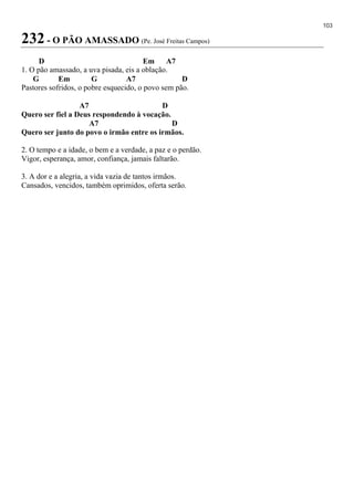 103
232 - O PÃO AMASSADO (Pe. José Freitas Campos)
D Em A7
1. O pão amassado, a uva pisada, eis a oblação.
G Em G A7 D
Pastores sofridos, o pobre esquecido, o povo sem pão.
A7 D
Quero ser fiel a Deus respondendo à vocação.
A7 D
Quero ser junto do povo o irmão entre os irmãos.
2. O tempo e a idade, o bem e a verdade, a paz e o perdão.
Vigor, esperança, amor, confiança, jamais faltarão.
3. A dor e a alegria, a vida vazia de tantos irmãos.
Cansados, vencidos, também oprimidos, oferta serão.
 