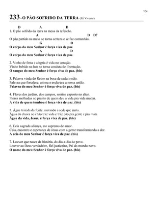 104
233- O PÃO SOFRIDO DA TERRA (Zé Vicente)
D A D
1. O pão sofrido da terra na mesa da refeição.
A D D7
O pão partido na mesa se torna certeza e se faz comunhão.
G D
O corpo do meu Senhor é força viva de paz.
A D
O corpo do meu Senhor é força viva de paz.
2. Vinho de festa e alegria é vida no coração.
Vinho bebido na luta se torna conduta de libertação.
O sangue do meu Senhor é força viva de paz. (bis)
3. Palavra vinda do Reino na boca de cada irmão.
Palavra que fortalece, anima e esclarece a nossa união.
Palavra do meu Senhor é força viva de paz. (bis)
4. Flores dos jardins, dos campos, sorriso exposto no altar.
Flores molhadas no pranto de quem deu a vida pra vida mudar.
A vida de quem tombou é força viva de paz. (bis)
5. Água trazida da fonte, matando a sede que mata.
Água da chuva no chão traz vida e traz pão pra gente e pra mata.
Água da vida, Jesus, é força viva de paz. (bis)
6. Ceia sagrada aliança, ato supremo de amor.
Ceia, encontro e esperança de Jesus com a gente transformando a dor.
A ceia do meu Senhor é força viva de paz. (bis)
7. Louvor que nasce da história, do dia-a-dia do povo.
Louvor ao Deus verdadeiro, fiel justiceiro, Pai do mundo novo.
O nome do meu Senhor é força viva de paz. (bis)
 