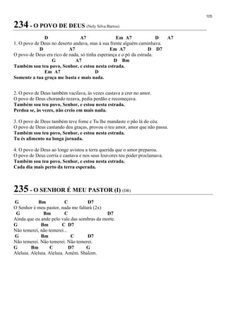 105
234 - O POVO DE DEUS (Nely Silva Barros)
D A7 Em A7 D A7
1. O povo de Deus no deserto andava, mas à sua frente alguém caminhava.
D A7 Em A7 D D7
O povo de Deus era rico de nada, só tinha esperança e o pó da estrada.
G A7 D Bm
Também sou teu povo, Senhor, e estou nesta estrada.
Em A7 D
Somente a tua graça me basta e mais nada.
2. O povo de Deus também vacilava, às vezes custava a crer no amor.
O povo de Deus chorando rezava, pedia perdão e recomeçava.
Também sou teu povo, Senhor, e estou nesta estrada.
Perdoa se, às vezes, não creio em mais nada.
3. O povo de Deus também teve fome e Tu lhe mandaste o pão lá do céu.
O povo de Deus cantando deu graças, provou o teu amor, amor que não passa.
Também sou teu povo, Senhor, e estou nesta estrada.
Tu és alimento na longa jornada.
4. O povo de Deus ao longe avistou a terra querida que o amor preparou.
O povo de Deus corria e cantava e nos seus louvores teu poder proclamava.
Também sou teu povo, Senhor, e estou nesta estrada.
Cada dia mais perto da terra esperada.
235 - O SENHOR É MEU PASTOR (I) (DR)
G Bm C D7
O Senhor é meu pastor, nada me faltará (2x)
G Bm C D7
Ainda que eu ande pelo vale das sombras da morte.
G Bm C D7
Não temerei, não temerei...
G Bm C D7
Não temerei. Não temerei. Não temerei.
G Bm C D7 G
Aleluia. Aleluia. Aleluia. Amém. Shalom.
 