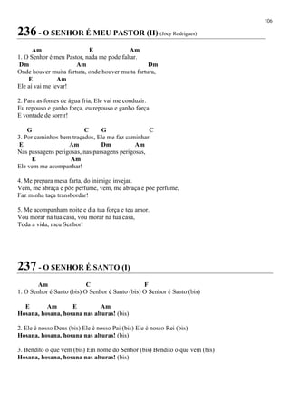 106
236 - O SENHOR É MEU PASTOR (II) (Jocy Rodrigues)
Am E Am
1. O Senhor é meu Pastor, nada me pode faltar.
Dm Am Dm
Onde houver muita fartura, onde houver muita fartura,
E Am
Ele aí vai me levar!
2. Para as fontes de água fria, Ele vai me conduzir.
Eu repouso e ganho força, eu repouso e ganho força
E vontade de sorrir!
G C G C
3. Por caminhos bem traçados, Ele me faz caminhar.
E Am Dm Am
Nas passagens perigosas, nas passagens perigosas,
E Am
Ele vem me acompanhar!
4. Me prepara mesa farta, do inimigo invejar.
Vem, me abraça e põe perfume, vem, me abraça e põe perfume,
Faz minha taça transbordar!
5. Me acompanham noite e dia tua força e teu amor.
Vou morar na tua casa, vou morar na tua casa,
Toda a vida, meu Senhor!
237 - O SENHOR É SANTO (I)
Am C F
1. O Senhor é Santo (bis) O Senhor é Santo (bis) O Senhor é Santo (bis)
E Am E Am
Hosana, hosana, hosana nas alturas! (bis)
2. Ele é nosso Deus (bis) Ele é nosso Pai (bis) Ele é nosso Rei (bis)
Hosana, hosana, hosana nas alturas! (bis)
3. Bendito o que vem (bis) Em nome do Senhor (bis) Bendito o que vem (bis)
Hosana, hosana, hosana nas alturas! (bis)
 