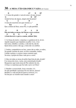 10
30 - A MESA TÃO GRANDE E VAZIA (Zé Vicente)
D A7 D D7
1. A mesa tão grande e vazia de amor e de paz, de paz!
G D D7
Aonde há luxo de alguns, alegria não há jamais!
G A D
A mesa da eucaristia nos quer ensinar, a, ª
Em A D
Que a ordem de Deus, nosso Pai, é o pão partilhar.
G D G A D
Pão em todas as mesas, da Páscoa a nova certeza:
G D G A D
A festa haverá e o povo a cantar, aleluia! (bis)
2. As forças da morte: a injustiça e a ganância de ter, de ter.
Agindo naqueles que impedem ao pobre viver, viver.
Sem terra, trabalho e comida, a vida não há, não há.
Quem deixa assim e não age, a festa não vai celebrar.
3. Irmãos, companheiros na luta, vamos dar as mãos, as mãos,
Na grande corrente do amor, na feliz comunhão, irmãos.
Unindo a peleja e a certeza vamos construir aqui,
Na terra, o projeto de Deus: todo povo a sorrir.
4. Que em todas as mesas de pobre haja festa de pão, de pão!
E as mesas dos ricos, vazias, sem concentração de pão!
Busquemos aqui nesta mesa do Pão redentor do céu,
A força e a esperança que faz todo o povo ser Deus!
5. Bendito o ressuscitado, Jesus vencedor, ô ô.
No pão partilhado a presença Ele nos deixou, deixou!
Bendita é a vida nascida de quem se arriscou, ô ô.
Na luta pra ver triunfar neste mundo o amor!
 
