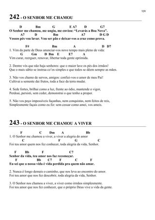109
242 - O SENHOR ME CHAMOU
D Bm G E A7 D G7
O Senhor me chamou, me ungiu, me enviou: “Levarás a Boa Nova”.
A7 D Bm A7 D G D
Vossos pés vou lavar. Vou ser pão e deixar-vos a cruz como prova.
F# Bm A D D7
1. Vim da parte de Deus anunciar-vos novo tempo mais pleno de vida:
G Gm D Bm E E7 A
Vim curar, reerguer, renovar, libertar toda gente oprimida.
2. Dentre vós que não haja senhores: que o maior lave os pés dos irmãos!
Que o mais sábio se instrua co’os simples e que todos se dêem sempre as mãos.
3. Não vos chamo de servos, amigos: confiei-vos o amor de meu Pai!
Cultivai a semente dai frutos, toda a face da terra mudai.
4. Sede fortes, brilhai como a luz, frente ao ódio, mantende o vigor,
Perdoai, persisti, sem ceder, demonstrai o que tenho a propor.
5. Não vos peço impossíveis façanhas, nem conquistas, nem feitos de reis,
Simplesmente façais como eu fiz: sem cessar como amei, vos ameis.
243 - O SENHOR ME CHAMOU A VIVER
F C Dm A Bb
1. O Senhor me chamou a viver, a viver a alegria do amor
C F G C
Foi teu amor quem nos fez conhecer, toda alegria da vida, Senhor.
F Bb F C7
Senhor da vida, teu amor nos faz recomeçar.
F Bb C7 F C F
Eu sei que a nossa vida é vida perdida pra quem não amar.
2. Nunca é longo demais o caminho, que nos leva ao encontro do amor.
Foi teu amor que nos fez descobrir, toda alegria da vida, Senhor.
3. O Senhor nos chamou a viver, a viver como irmãos simplesmente.
Foi teu amor que nos fez conhecer, que o próprio Deus vive a vida da gente.
 