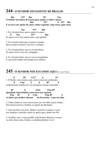 110
244 - O SENHOR NECESSITOU DE BRAÇOS
Bm F#7 Bm B7 Em
O Senhor necessitou de braços para ajudar a ceifar a messe.
Bm F#7 G F#7 Bm
E eu ouvi seus apelos de amor, então respondi: Aqui estou, aqui estou.
Em F#7 Bm
1. Eu vim para dizer, que eu quero te seguir,
G Em F#7 Bm
Eu quero viver com muito amor o que aprendi.
2. Eu vim para dizer que eu quero te ajudar,
Que eu quero assumir a tua cruz e carregar...
3. Eu vim para dizer, que eu vou profetizar,
Eu quero ouvir a tua voz e propagar...
4. Eu vim para dizer, que eu vou te acompanhar
E com meus irmãos um mundo novo edificar.
245 - Ó SENHOR NÓS ESTAMOS AQUI (Fr. Luiz Turra)
E B7 E E7 A F#
1. Ó Senhor, nós estamos aqui, junto à mesa da celebração;
E C#m A E B7 E
simplesmente atraídos por vós desejamos formar comunhão.
B7 E G#m F#m B7
Igualdade, fraternidade, nesta mesa nos ensinais.
F#m B7 E C#m F#m B7 E
As lições que melhor educam na Eucaristia é que nos dais.
2. Todos cantam o vosso louvor pois em vós todos somos irmãos.
Ouviremos com fé, ó Senhor, os apelos da libertação.
3. Este encontro convosco, Senhor, incentiva a justiça e a paz;
nos inquieta e convida a sentir os apelos que o pobre nos faz.
4. Acolheis com o vosso perdão, todo homem disposto a crescer
ao redor desta mesa, Senhor, a unidade podemos viver!
 