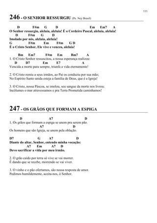 111
246 - O SENHOR RESSURGIU (Pe. Ney Brasil)
D F#m G D Em Em7 A
O Senhor ressurgiu, aleluia, aleluia! É o Cordeiro Pascal, aleluia, aleluia!
D F#m G D
Imolado por nós, aleluia, aleluia!
G F#m Em F#m G D
É o Cristo Senhor, Ele vive e venceu, aleluia!
Bm Em7 F#m Em Bm7 A
1. O Cristo Senhor ressuscitou, a nossa esperança realizou:
D D7 Em E7 A
Vencida a morte para sempre, triunfa a vida eternamente!
2. O Cristo remiu a seus irmãos, ao Pai os conduziu por sua mão;
No Espírito Santo unida esteja a família de Deus, que é a Igreja!
3. O Cristo, nossa Páscoa, se imolou, seu sangue da morte nos livrou:
Incólumes o mar atravessamos e pra Terra Prometida caminhamos!
247 - OS GRÃOS QUE FORMAM A ESPIGA
D A7 D
1. Os grãos que formam a espiga se unem pra serem pão.
A7 D
Os homens que são Igreja, se unem pela oblação.
D7 G A7 D
Diante do altar, Senhor, entendo minha vocação:
A7 Em A7 D
Devo sacrificar a vida por meu irmão.
2. O grão caído por terra só vive se vai morrer.
É dando que se recebe, morrendo se vai viver.
3. O vinho e o pão ofertamos, são nossa resposta de amor.
Pedimos humildemente, aceita-nos, ó Senhor.
 