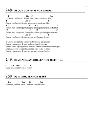 112
248 - OS QUE CONFIAM NO SENHOR
F Gm C Dm
1. Os que confiam no Senhor são como o monte de Sião.
F Gm C7 F
Os que confiam no Senhor são como o monte de Sião.
C7 F C7 F
Firmes para sempre permanecem, firmes para sempre no Senhor.
G7 C G7 C
Firmes para sempre no Evangelho, firmes para sempre no amor:
F Gm C7 F
Os que confiam no Senhor, os que confiam no Senhor!
2. Os que esperam no Senhor as forças hão de renovar.
Os que esperam no Senhor as forças hão de renovar.
Sobem como águias para os montes, correm mesmo sem se fatigar.
Engajados pelo Evangelho, querem suas vidas ofertar:
Os que esperam no Senhor, os que esperam no Senhor!
249 - OUVE-NOS, AMADO SENHOR JESUS (Taizé)
C Am Dm G C
Ouve-nos, amado Senhor Jesus!
250 - OUVI-NOS, SENHOR JESUS
Bm Em F# Bm
Ouvi-nos, Senhor Jesus. Ouvi-nos e atendei-nos!
 