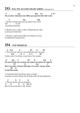 114
253 - PAI, NO ALTAR COLOCAMOS (Lindbergh Pires)
C Am Dm G7 C C7
Pai, no altar colocamos estes filhos que querem toda vida te dar.
F Em Dm
1. Recebe o desejo mais puro de seguir Jesus Cristo
G7 C C7
na pobreza total (bis)
2. Recebe com o vinho e o pão a oblação dessas vidas
a serviço do irmão (bis)
3. Recebe o seguir destes filhos de imitarem o Cristo
na obediência à missão (bis)
254 – PAI NOSSO (I)
G Em C D7 G D7
1. Pai Nosso que estais no céu santificado seja Teu nome.
Em D C G C D7
Venha a nós o Teu Reino e seja feita a Tua vontade.
G Em C D7 G Em C
Pai, meu Pai do céu, eu quase me esqueci (eu quase me esqueci)
D7 G Em C
Que o teu amor vela por mim (que o teu amor vela por mim)
D7 G
E seja feito assim.
2. O alimento deste dia dá-nos agora e sempre
E perdoa as nossas ofensas de um modo maior do que perdoamos.
C G C G
3. Não nos deixeis cair em tentação...
C G C G D C G
Mas livrai-nos de todo o mal. Amém!
 