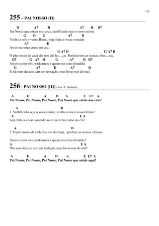 115
255 – PAI NOSSO (II)
D A7 D A7 D D7
Pai Nosso que estais nos céus, santificado seja o vosso nome.
G D G A7 D
Venha a nós o vosso Reino, seja feita a vossa vontade
A7 D
Assim na terra como no céu.
G A7 D G A7 D
O pão nosso de cada dia nos dai ho......je. Perdoai-nos as nossas ofen....sas.
D7 G A7 D G A7 D D7
Assim como nós perdoamos a quem nos tem ofendido.
G A7 D A7 D
E não nos deixeis cair em tentação, mas livrai-nos do mal.
256 - PAI NOSSO (III) (José A. Santana)
A E A D A E E7 A
Pai Nosso, Pai Nosso, Pai Nosso, Pai Nosso que estais nos céus!
A D
1. Santificado seja o vosso nome, venha a nós o vosso Reino!
A E A
Seja feita a vossa vontade assim na terra como no céu!
A D
2. O pão nosso de cada dia nos daí hoje, perdoai as nossas ofensas
Assim como nós perdoamos a quem nos tem ofendido!
A E A
Não nos deixeis cair em tentação mas livrai-nos do mal!
A E A D A E E7 A
Pai Nosso, Pai Nosso, Pai Nosso, Pai Nosso que estais aqui!
 