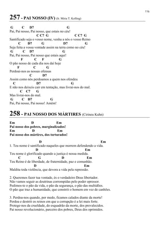 116
257 - PAI NOSSO (IV) (Ir. Míria T. Kolling)
G C D7 G
Pai, Pai nosso, Pai nosso, que estais no céu!
C C7 G C C7 G
Santificado seja o vosso nome, venha a nós o vosso Reino
C D7 G D7 G
Seja feita a vossa vontade assim na terra como no céu!
G C D7 G
Pai, Pai nosso, Pai nosso que estais aqui!
F C F G
O pão nosso de cada dia nos daí hoje
F C G
Perdoai-nos as nossas ofensas
C D7
Assim como nós perdoamos a quem nos ofendeu
C D7 G
E não nos deixeis cair em tentação, mas livrai-nos do mal.
C C7 G
Mas livrai-nos do mal.
G C D7 G
Pai, Pai nosso, Pai nosso! Amém!
258 - PAI NOSSO DOS MÁRTIRES (Cirineu Kuhn)
Em D Em
Pai nosso dos pobres, marginalizados!
Em D Em
Pai nosso dos mártires, dos torturados!
D Em
1. Teu nome é santificado naqueles que morrem defendendo a vida.
D Em
Teu nome é glorificado quando a justiça é nossa medida.
C G D Em
Teu Reino é de liberdade, de fraternidade, paz e comunhão.
D Em
Maldita toda violência, que devora a vida pela repressão.
2. Queremos fazer tua vontade, és o verdadeiro Deus libertador.
Não vamos seguir as doutrinas corrompidas pelo poder opressor.
Pedimos-te o pão da vida, o pão da segurança, o pão das multidões.
O pão que traz a humanidade, que constrói o homem em vez de canhões.
3. Perdoa-nos quando, por medo, ficamos calados diante da morte!
Perdoa e destrói os reinos em que a corrupção é a lei mais forte.
Protege-nos da crueldade, do esquadrão da morte, dos prevalecidos.
Pai nosso revolucionário, parceiro dos pobres, Deus dos oprimidos.
 