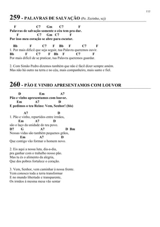 117
259 - PALAVRAS DE SALVAÇÃO (Pe. Zezinho, scj)
F C7 Gm C7 F
Palavras de salvação somente o céu tem pra dar.
F C7 Gm C7 F
Por isso meu coração se abre para escutar.
Bb F C7 F Bb F C7 F
1. Por mais difícil que seja seguir, tua Palavra queremos ouvir.
Bb F C7 F Bb F C7 F
Por mais difícil de se praticar, tua Palavra queremos guardar.
2. Com Simão Pedro dizemos também que não é fácil dizer sempre amém.
Mas não há outro na terra e no céu, mais companheiro, mais santo e fiel.
260 - PÃO E VINHO APRESENTAMOS COM LOUVOR
D Em A7
Pão e vinho apresentamos com louvor.
Em A7 D
E pedimos o teu Reino: Vem, Senhor! (bis)
A7 D
1. Pão e vinho, repartidos entre irmãos,
Em A7 D
são o laço da unidade do teu povo.
D7 G A7 D Bm
Nossas vidas são também pequenos grãos,
Em A7 D
Que contigo vão formar o homem novo.
2. Eis aqui a nossa luta, dia-a-dia,
pra ganhar com o trabalho nosso pão.
Mas tu és o alimento da alegria,
Que dos pobres fortalece o coração.
3. Vem, Senhor, vem caminhar à nossa frente.
Vem conosco toda a terra transformar
E no mundo libertado e transparente,
Os irmãos à mesma mesa vão sentar
 