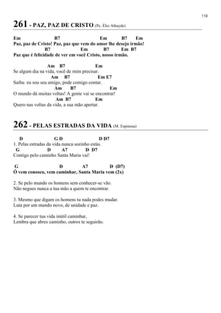 118
261 - PAZ, PAZ DE CRISTO (Pe. Élio Athayde)
Em B7 Em B7 Em
Paz, paz de Cristo! Paz, paz que vem do amor lhe desejo irmão!
B7 Em B7 Em B7
Paz que é felicidade de ver em você Cristo, nosso irmão.
Am B7 Em
Se algum dia na vida, você de mim precisar.
Am B7 Em E7
Saiba: eu sou seu amigo, pode comigo contar.
Am B7 Em
O mundo dá muitas voltas! A gente vai se encontrar!
Am B7 Em
Quero nas voltas da vida, a sua mão apertar.
262 - PELAS ESTRADAS DA VIDA (M. Espinosa)
D G D D D7
1. Pelas estradas da vida nunca sozinho estás.
G D A7 D D7
Contigo pelo caminho Santa Maria vai!
G D A7 D (D7)
Ó vem conosco, vem caminhar, Santa Maria vem (2x)
2. Se pelo mundo os homens sem conhecer-se vão.
Não negues nunca a tua mão a quem te encontrar.
3. Mesmo que digam os homens tu nada podes mudar.
Luta por um mundo novo, de unidade e paz.
4. Se parecer tua vida inútil caminhar,
Lembra que abres caminho, outros te seguirão.
 