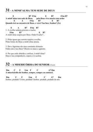 11
31 - A MINH’ALMA TEM SEDE DE DEUS
E B7 F#m E B7 F#m B7
A minh’alma tem sede de Deus, pelo Deus vivo anseia com ardor
E A F#m B7 E B7
Quando irei ao encontro de Deus, e verei Tua face, Senhor! (2x)
E A B7 F#m B7
1. A ovelha sedenta procura o riacho,
F#m B7 E B7
A minh’alma suspira por Deus. Onde O acho?...
2. Pelas águas que correm suspira a ovelha,
Pelas fontes de Deus a minh’alma anseia.
3. Dor e lágrimas são meu constante alimento.
Onde está o teu Deus? Dizem os maus e agüento.
4. Por que estás abatida e confusa, ó minh’alma?
Deus é teu companheiro, espera e te acalma.
32 - A MISERICÓRDIA DO SENHOR (Taizé)
Dm C F Gm F C A7 Dm
A misericórdia do Senhor, sempre, sempre eu cantarei.
Dm C F Gm F C A7 Dm
Senhor, piedade! Cristo, piedade! Senhor, piedade, piedade de nós.
 