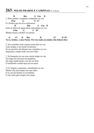 119
263 - PELOS PRADOS E CAMPINAS (Fr. Fabreti)
D Bm G Gm D
1. Pelos prados e campinas verdejantes eu vou.
F#m G E A7
É o Senhor que me leva a descansar.
D Bm G Gm D
Junto às fontes de águas puras repousantes eu vou.
F#m G A D7
Minhas forças o Senhor vai animar.
G A7 D Bm D A7 D D7
Tu és, Senhor, o meu Pastor. Por isso nada em minha vida faltará (bis)
2. Nos caminhos mais seguros junto dele eu vou.
E pra sempre o seu nome eu honrarei.
Se eu encontro mil abismos nos caminhos eu vou.
Segurança, sempre tenho em suas mãos.
3. No banquete em sua casa, muito alegre eu vou.
Um lugar em sua mesa me preparou.
Ele unge minha fronte e me faz ser feliz.
E transborda a minha taça em seu amor.
4. Co‘alegria e esperança, caminhando eu vou.
Minha vida está sempre em suas mãos.
E na casa do Senhor eu irei habitar
E este canto para sempre irei cantar.
 
