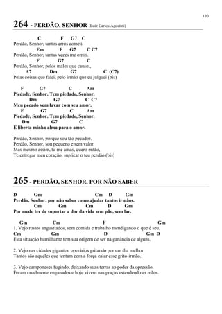 120
264 - PERDÃO, SENHOR (Luiz Carlos Agostini)
C F G7 C
Perdão, Senhor, tantos erros cometi.
Em F G7 C C7
Perdão, Senhor, tantas vezes me omiti.
F G7 C
Perdão, Senhor, pelos males que causei,
A7 Dm G7 C (C7)
Pelas coisas que falei, pelo irmão que eu julguei (bis)
F G7 C Am
Piedade, Senhor. Tem piedade, Senhor.
Dm G7 C C7
Meu pecado vem lavar com seu amor.
F G7 C Am
Piedade, Senhor. Tem piedade, Senhor.
Dm G7 C
E liberta minha alma para o amor.
Perdão, Senhor, porque sou tão pecador.
Perdão, Senhor, sou pequeno e sem valor.
Mas mesmo assim, tu me amas, quero então,
Te entregar meu coração, suplicar o teu perdão (bis)
265 - PERDÃO, SENHOR, POR NÃO SABER
D Gm Cm D Gm
Perdão, Senhor, por não saber como ajudar tantos irmãos.
Cm Gm Cm D Gm
Por medo ter de suportar a dor da vida sem pão, sem lar.
Gm Cm F Gm
1. Vejo rostos angustiados, sem comida e trabalho mendigando o que é seu.
Cm Gm D Gm D
Esta situação humilhante tem sua origem de ser na ganância de alguns.
2. Vejo nas cidades gigantes, operários gritando por um dia melhor.
Tantos são aqueles que tentam com a força calar esse grito-irmão.
3. Vejo camponeses fugindo, deixando suas terras ao poder da opressão.
Foram cruelmente enganados e hoje vivem nas praças estendendo as mãos.
 