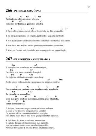 121
266 - PERDOAI-NOS, Ó PAI
C G G7 C Am
Perdoai-nos, ó Pai, as nossas ofensas,
G G7 C
como nós perdoamos a quem nos ofendeu.
F G G7 C G7
1. Se eu não perdoar o meu irmão, o Senhor não me dá o seu perdão.
2. Eu não julgo para não ser julgado, perdoando é que serei perdoado.
3. Vou ficar sempre unido em comunhão ao Senhor e também ao meu irmão.
4. Vou levar para a vida a união, que floresce nesta santa comunhão.
5. Vivo em Cristo a vida de cristão, sou mensagem de sua reconciliação.
267 - PEREGRINO NAS ESTRADAS
Dm A7
1. Peregrino nas estradas de um mundo desigual,
Dm A7
Espoliado pelo lucro e ambição do capital,
Dm D Gm
Do poder do latifúndio enxotado e sem lugar.
Dm A7 Dm
Já não sei por onde andar, da esperança eu me apego ao mutirão.
D G D G D
Quero entoar um canto novo de alegria ao raiar aquele dia
Gm A A7
De chegada em nosso chão.
D G D G D
Com meu povo celebrar a alvorada, minha gente libertada,
G A7 D
Lutar não foi em vão.
2. Sei que Deus nunca esqueceu dos oprimidos o clamor.
E Jesus se fez do pobre companheiro e servidor.
Os profetas não se calam denunciando a opressão,
Pois a terra é dos irmãos e na mesa igual partilha tem de haver.
3. Pela força do Amor, o universo tem carinho
E o clarão de suas estrelas ilumina o meu caminho.
Nas torrentes da justiça, meu trabalho é comunhão.
Arrozais florescerão! E em seus frutos, liberdade colherei.
 