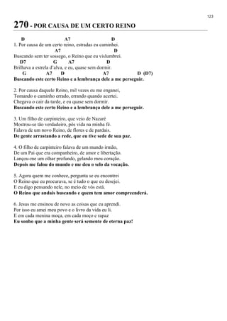 123
270 - POR CAUSA DE UM CERTO REINO
D A7 D
1. Por causa de um certo reino, estradas eu caminhei.
A7 D
Buscando sem ter sossego, o Reino que eu vislumbrei.
D7 G A7 D
Brilhava a estrela d’alva, e eu, quase sem dormir.
G A7 D A7 D (D7)
Buscando este certo Reino e a lembrança dele a me perseguir.
2. Por causa daquele Reino, mil vezes eu me enganei,
Tomando o caminho errado, errando quando acertei.
Chegava o cair da tarde, e eu quase sem dormir.
Buscando este certo Reino e a lembrança dele a me perseguir.
3. Um filho de carpinteiro, que veio de Nazaré
Mostrou-se tão verdadeiro, pôs vida na minha fé.
Falava de um novo Reino, de flores e de pardais.
De gente arrastando a rede, que eu tive sede de sua paz.
4. O filho de carpinteiro falava de um mundo irmão,
De um Pai que era companheiro, de amor e libertação.
Lançou-me um olhar profundo, gelando meu coração.
Depois me falou do mundo e me deu o selo da vocação.
5. Agora quem me conhece, pergunta se eu encontrei
O Reino que eu procurava, se é tudo o que eu desejei.
E eu digo pensando nele, no meio de vós está.
O Reino que andais buscando e quem tem amor compreenderá.
6. Jesus me ensinou de novo as coisas que eu aprendi.
Por isso eu amei meu povo e o livro da vida eu li.
E em cada menina moça, em cada moço e rapaz
Eu sonho que a minha gente será semente de eterna paz!
 