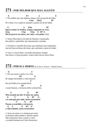 124
271 - POR MELHOR QUE SEJA ALGUÉM
E E7 A E
1. Por melhor que seja alguém, chega o dia em que há de faltar,
C#m F#m7 B7
Só o Deus vivo a palavra mantém e jamais ele há de falhar.
E A F#m B7
Quero cantar ao Senhor, sempre enquanto eu viver.
G#m C#m F#m E B7 E
Hei de provar seu amor, seu valor e seu poder. (bis)
2. Nosso Deus põe-se do lado do faminto e injustiçado,
dos pobres e oprimidos, dos injustamente vencidos.
3. Ele barra o caminho dos maus que exploram sem compaixão,
mas dá força ao braço dos bons, que sustentam o peso do irmão.
4. Esse é o nosso Deus, seu poder permanece sempre.
Sua força é a força da gente, vamos todos louvar nosso Deus.
272 - POR SUA MORTE (D. Carlos A. Navarro – Waldeci Farias)
G C
1. Por sua morte a morte viu o fim,
D7 G
do sangue derramado a vida renasceu.
C
Seu pé ferido nova estrada abriu
D7 G
e neste homem, o homem enfim se descobriu.
C G D7
Meu coração me diz: O amor me amou,
G C G D7 G
e se entregou por mim. Jesus ressuscitou!
C G D7
Passou a escuridão, o sol nasceu,
G C G D7 G
a vida triunfou. Jesus ressuscitou!
2. Jesus me amou e se entregou por mim,
os homens todos podem o mesmo repetir.
Não temeremos mais a morte e a dor,
o coração humano em Cristo descansou.
 