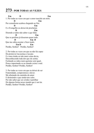 125
273 - POR TODAS AS VEZES
Em D Em
1. Por todas as vezes em que o amor nascido em mim.
D Em
Por comodismo acabou chegando ao fim.
D Em
E o Evangelho eu deixei de proclamar.
D Em
Dizendo a todos não saber o que falar.
D Em
Que os profetas já disseram quase tudo.
D Em D
Que me cabia escutar e ficar mudo.
Em D Em
Perdão, Senhor! Perdão, Senhor!
2. Por todas as vezes em que eu não fui capaz
De promover tua justiça e tua paz.
E o meu irmão eu não amei como devia,
Desconhecendo toda dor que ele sentia.
Fechando as mãos num egoísmo sem igual,
Pouco importando se no mundo existe o mal.
Perdão, Senhor! Perdão, Senhor!
3. Por todas as vezes em que eu deixei de ser
Fraternidade, compromisso e dever.
Me afastando do caminho do amor
E destruindo o que ainda tem valor.
Por não saber que ser cristão é partilhar
De alguma forma nesse mundo que é um lar.
Perdão, Senhor! Perdão, Senhor!
 