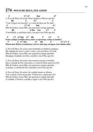 126
274 - POVO DE DEUS, FOI ASSIM
F C7 A7 Dm A7
1. Povo de Deus, foi assim: Deus cumpriu a Palavra que diz:
Bb F G7 C
“Uma Virgem irá conceber” e a visita de Deus me fez mãe!
F C7 A7 Dm A7
Mãe do Senhor, nossa Mãe, nós queremos contigo aprender
Bb F Dm Gm C7 F
A humildade, a confiança total, e escutar o teu Filho que diz:
F C7 A7 Dm A7 Bb F G7 C
Senta comigo à minha mesa, nutre a esperança, reúne os irmãos!
F C A7 Dm A7 Bb F G7 C7 F
Planta meu Reino, transforma a terra: mais que coragem, tens minha mão!
2. Povo de Deus, foi assim, nem montanha ou distância qualquer.
Me impediu de servir e sorrir: visitei, com meu Deus, fui irmã.
Mãe do Senhor, nossa Mãe, nós queremos contigo aprender
Desapego, bondade, teu Sim, e acolher o teu Filho, que diz:
3. Povo de Deus, foi assim, meu menino cresceu e entendeu
Que a vontade do Pai conta mais e a visita foi Deus quem nos fez!
Mãe do Senhor, nossa Mãe, nós queremos contigo aprender.
A justiça, a vontade do Pai e entender o teu Filho que diz:
4. Povo de Deus, foi assim: da verdade jamais se afastou,
Veio a morte e ficou nosso pão. Visitou-nos e espera por nós!
Mãe do Senhor, nossa Mãe, nós queremos contigo aprender
A verdade, a firmeza, o perdão e seguir o teu Filho que diz:
 