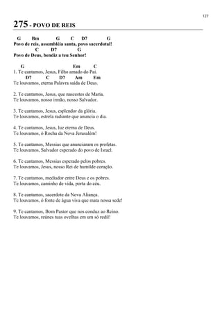127
275 - POVO DE REIS
G Bm G C D7 G
Povo de reis, assembléia santa, povo sacerdotal!
C D7 G
Povo de Deus, bendiz a teu Senhor!
G Em C
1. Te cantamos, Jesus, Filho amado do Pai.
D7 C D7 Am Em
Te louvamos, eterna Palavra saída de Deus.
2. Te cantamos, Jesus, que nascestes de Maria.
Te louvamos, nosso irmão, nosso Salvador.
3. Te cantamos, Jesus, esplendor da glória.
Te louvamos, estrela radiante que anuncia o dia.
4. Te cantamos, Jesus, luz eterna de Deus.
Te louvamos, ó Rocha da Nova Jerusalém!
5. Te cantamos, Messias que anunciaram os profetas.
Te louvamos, Salvador esperado do povo de Israel.
6. Te cantamos, Messias esperado pelos pobres.
Te louvamos, Jesus, nosso Rei de humilde coração.
7. Te cantamos, mediador entre Deus e os pobres.
Te louvamos, caminho de vida, porta do céu.
8. Te cantamos, sacerdote da Nova Aliança.
Te louvamos, ó fonte de água viva que mata nossa sede!
9. Te cantamos, Bom Pastor que nos conduz ao Reino.
Te louvamos, reúnes tuas ovelhas em um só redil!
 