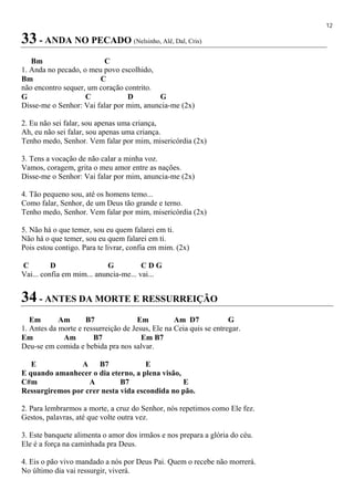12
33 - ANDA NO PECADO (Nelsinho, Alê, Dal, Cris)
Bm C
1. Anda no pecado, o meu povo escolhido,
Bm C
não encontro sequer, um coração contrito.
G C D G
Disse-me o Senhor: Vai falar por mim, anuncia-me (2x)
2. Eu não sei falar, sou apenas uma criança,
Ah, eu não sei falar, sou apenas uma criança.
Tenho medo, Senhor. Vem falar por mim, misericórdia (2x)
3. Tens a vocação de não calar a minha voz.
Vamos, coragem, grita o meu amor entre as nações.
Disse-me o Senhor: Vai falar por mim, anuncia-me (2x)
4. Tão pequeno sou, até os homens temo...
Como falar, Senhor, de um Deus tão grande e terno.
Tenho medo, Senhor. Vem falar por mim, misericórdia (2x)
5. Não há o que temer, sou eu quem falarei em ti.
Não há o que temer, sou eu quem falarei em ti.
Pois estou contigo. Para te livrar, confia em mim. (2x)
C D G C D G
Vai... confia em mim... anuncia-me... vai...
34 - ANTES DA MORTE E RESSURREIÇÃO
Em Am B7 Em Am D7 G
1. Antes da morte e ressurreição de Jesus, Ele na Ceia quis se entregar.
Em Am B7 Em B7
Deu-se em comida e bebida pra nos salvar.
E A B7 E
E quando amanhecer o dia eterno, a plena visão,
C#m A B7 E
Ressurgiremos por crer nesta vida escondida no pão.
2. Para lembrarmos a morte, a cruz do Senhor, nós repetimos como Ele fez.
Gestos, palavras, até que volte outra vez.
3. Este banquete alimenta o amor dos irmãos e nos prepara a glória do céu.
Ele é a força na caminhada pra Deus.
4. Eis o pão vivo mandado a nós por Deus Pai. Quem o recebe não morrerá.
No último dia vai ressurgir, viverá.
 