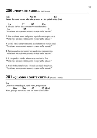 130
280 - PROVA DE AMOR (Pe. José Weber)
Em Am B7 Em
Prova de amor maior não há que doar a vida pelo irmão. (bis)
Am D7 B7 Em
1. Eis que eu vos dou o meu novo mandamento:
Am D7 G
“Amai-vos uns aos outros como eu vos tenho amado!”
2. Vós sereis os meus amigos se seguirdes meus preceitos.
“Amai-vos uns aos outros como eu vos tenho amado!”
3. Como o Pai sempre me ama, assim também eu vos amei.
“Amai-vos uns aos outros como eu vos tenho amado!”
4. Permanecei no meu amor se segui meu mandamento.
“Amai-vos uns aos outros como eu vos tenho amado!”
5. E chegando a minha páscoa vos amei até o fim.
“Amai-vos uns aos outros como eu vos tenho amado!”
6. Nisto todos saberão que vós sois os meus discípulos.
“Amai-vos uns aos outros como eu vos tenho amado!”
281 - QUANDO A NOITE CHEGAR (Adolfo Temme)
Dm
Quando a noite chegar, vem, Jesus, me guardar!
Gm Dm A7 D7 (Dm)
Vem, protege meu sono com teu santo olhar! (bis)
 