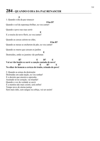 132
284 - QUANDO O DIA DA PAZ RENASCER
E
1. Quando o dia da paz renascer
F#m B7
Quando o sol da esperança brilhar, eu vou cantar!
Quando o povo nas ruas sorrir
E
E a roseira de novo florir, eu vou cantar!
Quando as cercas caírem no chão,
F#m B7
Quando as mesas se encherem de pão, eu vou cantar!
Quando os muros que cercam os jardins
E
Destruídos, então os jasmins vão perfumar.
B7 E B7 E
Vai ser tão bonito se ouvir a canção cantada de novo!
B7 E B7 E
No olhar do homem a certeza do irmão, reinado do povo!
2. Quando as armas da destruição
Destruídas em cada nação, eu vou sonhar!
E o decreto que encerra a opressão,
Assinado só no coração, vai triunfar!
Quando a voz da verdade se ouvir
E a mentira não mais existir, será enfim!
Tempo novo de eterna justiça
Sem mais ódio, sem sangue ou cobiça, vai ser assim!
 