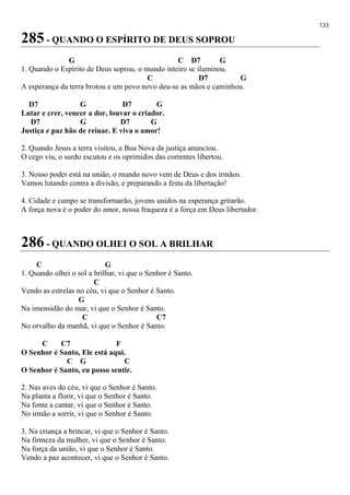 133
285 - QUANDO O ESPÍRITO DE DEUS SOPROU
G C D7 G
1. Quando o Espírito de Deus soprou, o mundo inteiro se iluminou.
C D7 G
A esperança da terra brotou e um povo novo deu-se as mãos e caminhou.
D7 G D7 G
Lutar e crer, vencer a dor, louvar o criador.
D7 G D7 G
Justiça e paz hão de reinar. E viva o amor!
2. Quando Jesus a terra visitou, a Boa Nova da justiça anunciou.
O cego viu, o surdo escutou e os oprimidos das correntes libertou.
3. Nosso poder está na união, o mundo novo vem de Deus e dos irmãos.
Vamos lutando contra a divisão, e preparando a festa da libertação!
4. Cidade e campo se transformarão, jovens unidos na esperança gritarão.
A força nova é o poder do amor, nossa fraqueza é a força em Deus libertador.
286 - QUANDO OLHEI O SOL A BRILHAR
C G
1. Quando olhei o sol a brilhar, vi que o Senhor é Santo.
C
Vendo as estrelas no céu, vi que o Senhor é Santo.
G
Na imensidão do mar, vi que o Senhor é Santo.
C C7
No orvalho da manhã, vi que o Senhor é Santo.
C C7 F
O Senhor é Santo, Ele está aqui.
C G C
O Senhor é Santo, eu posso sentir.
2. Nas aves do céu, vi que o Senhor é Santo.
Na planta a florir, vi que o Senhor é Santo.
Na fonte a cantar, vi que o Senhor é Santo.
No irmão a sorrir, vi que o Senhor é Santo.
3. Na criança a brincar, vi que o Senhor é Santo.
Na firmeza da mulher, vi que o Senhor é Santo.
Na força da união, vi que o Senhor é Santo.
Vendo a paz acontecer, vi que o Senhor é Santo.
 