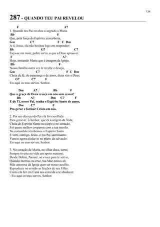 134
287 - QUANDO TEU PAI REVELOU
F A7
1. Quando teu Pai revelou o segredo a Maria
Bb F
Que, pela força do Espírito, conceberia,
Gm C7 F C Dm
A ti, Jesus, ela não hesitou logo em responder:
Bb G7 C7
Faça-se em mim, pobre serva, o que a Deus aprouver.
F A7
Hoje, imitando Maria que é imagem da Igreja,
Bb F
Nossa família outra vez te recebe e deseja,
Gm C7 F C Dm
Cheia de fé, de esperança e de amor, dizer sim a Deus:
G7 C7 F
Eis aqui os teus servos, Senhor.
Dm A7 Bb F
Que a graça de Deus cresça em nós sem cessar!
Bb A7 Dm C7 F
E de Ti, nosso Pai, venha o Espírito Santo de amor,
Dm C7 F
Pra gerar e formar Cristo em nós.
2. Por um decreto do Pai ela foi escolhida
Para gerar-te, ó Senhor, que és a origem da Vida;
Cheia do Espírito Santo no corpo e no coração,
Foi quem melhor cooperou com a tua missão.
Na comunhão recebemos o Espírito Santo
E vem, contigo, Jesus, o teu Pai sacrossanto.
Vamos agora ajudar-te no plano da salvação:
Eis aqui os teus servos, Senhor.
3. No coração de Maria, no olhar doce, terno,
Sempre tiveste na vida um apoio materno.
Desde Belém, Nazaré, só viveu para te servir,
Quando morrias na cruz, tua Mãe estava ali.
Mãe amorosa da Igreja quer ser nosso auxílio,
Reproduzir no cristão as feições de seu Filho.
Como ela fez em Caná nos convida a te obedecer:
- Eis aqui os teus servos, Senhor.
 