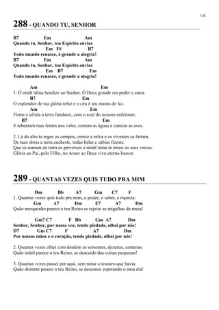 135
288 - QUANDO TU, SENHOR
B7 Em Am
Quando tu, Senhor, teu Espírito envias
Em F# B7
Todo mundo renasce, é grande a alegria!
B7 Em Am
Quando tu, Senhor, teu Espírito envias
Em B7 Em
Todo mundo renasce, é grande a alegria!
Am Em
1. Ó minh’alma bendize ao Senhor. Ó Deus grande em poder e amor.
B7 Em
O esplendor de tua glória reluz e o céu é teu manto de luz.
Am Em
Firme e sólida a terra fundaste, com o azul do oceano enfeitaste,
B7 Em
E rebentam tuas fontes nos vales, correm as águas e cantam as aves.
2. Lá do alto tu regas os campos, cresce a relva e os viventes se fartam,
De tuas obras a terra encheste, todas belas e sábias fizeste.
Que se sumam da terra os perversos e minh’alma te entoe os seus versos.
Glória ao Pai, pelo Filho, no Amor ao Deus vivo eterno louvor.
289 - QUANTAS VEZES QUIS TUDO PRA MIM
Dm Bb A7 Gm C7 F
1. Quantas vezes quis tudo pra mim, o poder, o saber, a riqueza:
Gm A7 Dm E7 A7 Dm
Quão mesquinho parece o teu Reino se rejeito as migalhas da mesa!
Gm7 C7 F Bb Gm A7 Dm
Senhor, Senhor, por nossa voz, tende piedade, olhai por nós!
D7 Gm C7 F A7 Dm
Por nossas mãos e o coração, tende piedade, olhai por nós!
2. Quantas vezes olhei com desdém as sementes, dezenas, centenas:
Quão inútil parece o teu Reino, se descuido das coisas pequenas!
3. Quantas vezes passei por aqui, sem notar o tesouro que havia:
Quão distante parece o teu Reino, se descanso esperando o meu dia!
 