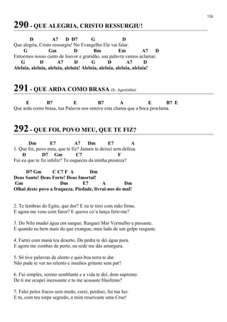 136
290 - QUE ALEGRIA, CRISTO RESSURGIU!
D A7 D D7 G D
Que alegria, Cristo ressurgiu! No Evangelho Ele vai falar.
G Gm D Bm Em A7 D
Entoemos nosso canto de louvor e gratidão, sua palavra vamos aclamar.
G D A7 D G D A7 D
Aleluia, aleluia, aleluia, aleluia! Aleluia, aleluia, aleluia, aleluia!
291 - QUE ARDA COMO BRASA (Ir. Agostinha)
E B7 E B7 A E B7 E
Que arda como brasa, tua Palavra nos renove esta chama que a boca proclama.
292 - QUE FOI, POVO MEU, QUE TE FIZ?
Dm E7 A7 Dm E7 A
1. Que foi, povo meu, que te fiz? Jamais te deixei sem defesa.
D D7 Gm C7 F
Fui eu que te fiz infeliz? Te esqueces da minha presteza?
D7 Gm C C7 F A Dm
Deus Santo! Deus Forte! Deus Imortal!
Gm Dm E7 A Dm
Olhai deste povo a fraqueza. Piedade, livrai-nos do mal!
2. Te lembras do Egito, que dor? E eu te tirei com mão firme.
E agora me vens com furor? E queres co’a lança ferir-me?
3. Do Nilo mudei água em sangue. Rasguei Mar Vermelho e passaste.
E quando eu bem mais do que exangue, meu lado de um golpe rasgaste.
4. Fartei com maná teu deserto. Da pedra te dei água pura.
E agora me zombas de perto, na sede me dás amargura.
5. Só tive palavras de alento e quis boa terra te dar.
Não pude te ver no relento e insultos gritaste sem par?
6. Fui simples, sereno semblante e a vida te dei, dom supremo.
De ti me ocupei incessante e tu me acusaste blasfemo?
7. Falei pelos fracos sem medo, curei, perdoei, fui tua luz.
E tu, com teu torpe segredo, a mim reservaste uma Cruz!
 