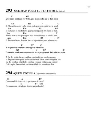 137
293 - QUE MAIS PODIA EU TER FEITO (Pe. Irala, sj)
C G7 C
Que mais podia eu ter feito, que mais podia eu te dar. (bis)
Am Em F C
1. Plantei-te como vinha nova, toda graciosa, nada havia igual.
Am Em D7 G7
E castiguei os malfeitores que te perseguiam pra fazer-te mal.
Am Em F C
Abri o mar na tua passagem e da escravidão eu te levei à paz.
Am Em D7 G7
E fiz caminho no deserto, para o lugar certo, para o bem total.
C G7 C
E esqueceste o amor e entregaste o Senhor.
G7 C G7 C
O mundo inteiro se esqueceu da luz e pregou seu Salvador na cruz.
2. Eu dei o pão da nova vida e a pedra ferida a sede apagou.
E fiz para o meu povo eleito os maiores feitos como ninguém viu.
Eu dei o sol da liberdade, o sol da verdade onde nasce o amor.
E dei o pão da caridade na fraternidade do mundo melhor.
294 - QUEM COCHILA (Agostinha Vieira de Melo)
E A B7
Quem cochila desperte, o que dorme levante!
E B7 Em
Preparemos a estrada do Senhor caminhante!
 