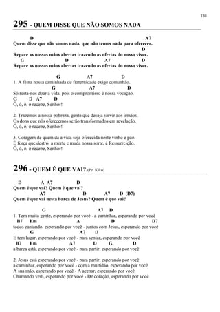 138
295 - QUEM DISSE QUE NÃO SOMOS NADA
D A7
Quem disse que não somos nada, que não temos nada para oferecer.
D
Repare as nossas mãos abertas trazendo as ofertas do nosso viver.
G D A7 D
Repare as nossas mãos abertas trazendo as ofertas do nosso viver.
G A7 D
1. A fé na nossa caminhada de fraternidade exige comunhão.
G A7 D
Só resta-nos doar a vida, pois o compromisso é nossa vocação.
G D A7 D
Ô, ô, ô, ô recebe, Senhor!
2. Trazemos a nossa pobreza, gente que deseja servir aos irmãos.
Os dons que nós oferecemos serão transformados em revelação.
Ô, ô, ô, ô recebe, Senhor!
3. Coragem de quem dá a vida seja oferecida neste vinho e pão.
É força que destrói a morte e muda nossa sorte, é Ressurreição.
Ô, ô, ô, ô recebe, Senhor!
296 - QUEM É QUE VAI? (Pe. Kiko)
D A A7 D
Quem é que vai? Quem é que vai?
A7 D A7 D (D7)
Quem é que vai nesta barca de Jesus? Quem é que vai?
G A7 D
1. Tem muita gente, esperando por você - a caminhar, esperando por você
B7 Em A D D7
todos cantando, esperando por você - juntos com Jesus, esperando por você
G A7 D
E tem lugar, esperando por você - para sentar, esperando por você
B7 Em A7 D G D
a barca está, esperando por você - para partir, esperando por você
2. Jesus está esperando por você - para partir, esperando por você
a caminhar, esperando por você - com a multidão, esperando por você
A sua mão, esperando por você - A acenar, esperando por você
Chamando vem, esperando por você - De coração, esperando por você
 
