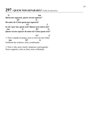 139
297 - QUEM NOS SEPARARÁ? (Valdir Nevada Silva)
G Am
Quem nos separará, quem vai nos separar?
D7 G
Do amor de Cristo quem nos separará?
G7 C
Se ele é por nós, quem será? Quem será contra nós?
Am G D7 G
Quem vai nos separar do amor de Cristo quem será?
G7 C
1. Nem a espada ou perigo, nem os erros do meu irmão,
Am D7 G
Nenhuma das criaturas, nem a condenação.
2. Nem a vida, nem a morte, tampouco a perseguição,
Nem a angústia, a dor ou fome, nem a tribulação.
 