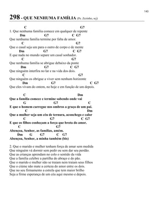 140
298 - QUE NENHUMA FAMÍLIA (Pe. Zezinho, scj)
C G7
1. Que nenhuma família comece em qualquer de repente
Dm G7 C G7
Que nenhuma família termine por falta de amor.
C G7
Que o casal seja um para o outro de corpo e de mente
Dm G7 C G7
E que nada no mundo separe um casal sonhador.
C G7
Que nenhuma família se abrigue debaixo da ponte
Dm G7 C G7
Que ninguém interfira no lar e na vida dos dois.
C G7
Que ninguém os obrigue a viver sem nenhum horizonte
Dm G7 C G7
Que eles vivam do ontem, no hoje e em função de um depois.
C Dm
Que a família comece e termine sabendo onde vai
G G7 C
E que o homem carregue nos ombros a graça de um pai.
C Dm
Que a mulher seja um céu de ternura, aconchego e calor
C G7 C G7
E que os filhos conheçam a força que brota do amor.
C G7
Abençoa, Senhor, as famílias, amém.
Dm G G7 C G7
Abençoa, Senhor, a minha também (bis)
2. Que o marido e mulher tenham força de amar sem medida
Que ninguém vá dormir sem pedir ou sem dar seu perdão.
Que as crianças aprendam no colo o sentido da vida
Que a família celebre a partilha do abraço e do pão.
Que o marido e mulher não se traiam nem traiam seus filhos
Que o ciúme não mate a certeza do amor entre os dois.
Que no seu firmamento a estrela que tem maior brilho
Seja a firme esperança de um céu aqui mesmo e depois.
 